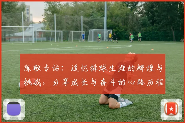陈敏专访：追忆排球生涯的辉煌与挑战，分享成长与奋斗的心路历程