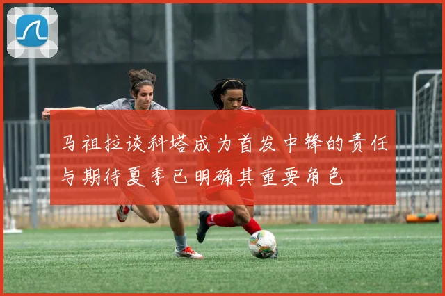 马祖拉谈科塔成为首发中锋的责任与期待夏季已明确其重要角色