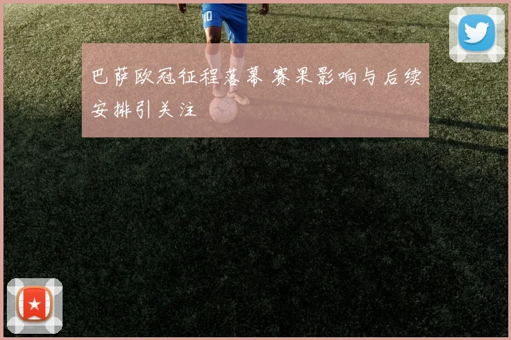 巴萨欧冠征程落幕 赛果影响与后续安排引关注