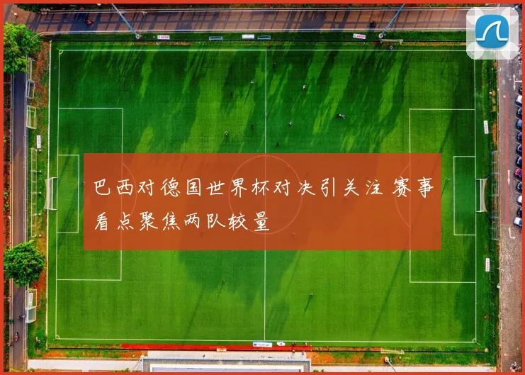 巴西对德国世界杯对决引关注 赛事看点聚焦两队较量