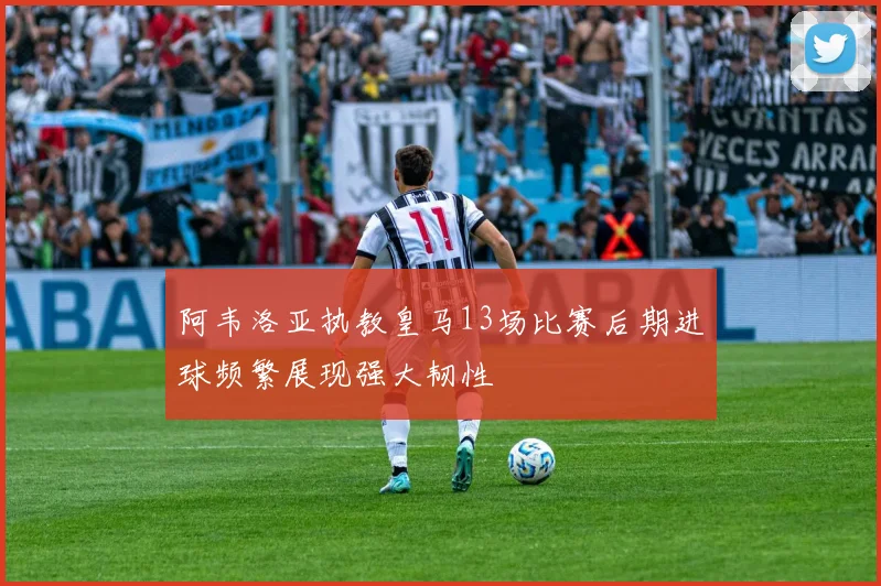 阿韦洛亚执教皇马13场比赛后期进球频繁展现强大韧性